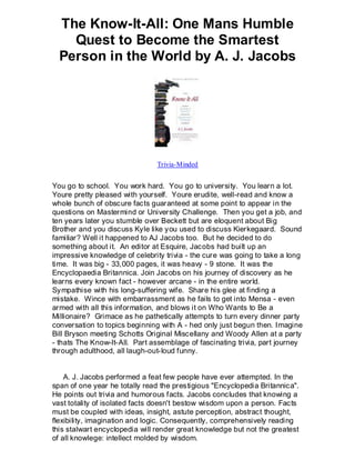The Know-It-All: One Mans Humble
    Quest to Become the Smartest
  Person in the World by A. J. Jacobs




                               Trivia-Minded


You go to school. You work hard. You go to university. You learn a lot.
Youre pretty pleased with yourself. Youre erudite, well-read and know a
whole bunch of obscure facts guaranteed at some point to appear in the
questions on Mastermind or University Challenge. Then you get a job, and
ten years later you stumble over Beckett but are eloquent about Big
Brother and you discuss Kyle like you used to discuss Kierkegaard. Sound
familiar? Well it happened to AJ Jacobs too. But he decided to do
something about it. An editor at Esquire, Jacobs had built up an
impressive knowledge of celebrity trivia - the cure was going to take a long
time. It was big - 33,000 pages, it was heavy - 9 stone. It was the
Encyclopaedia Britannica. Join Jacobs on his journey of discovery as he
learns every known fact - however arcane - in the entire world.
Sympathise with his long-suffering wife. Share his glee at finding a
mistake. Wince with embarrassment as he fails to get into Mensa - even
armed with all this information, and blows it on Who Wants to Be a
Millionaire? Grimace as he pathetically attempts to turn every dinner party
conversation to topics beginning with A - hed only just begun then. Imagine
Bill Bryson meeting Schotts Original Miscellany and Woody Allen at a party
- thats The Know-It-All. Part assemblage of fascinating trivia, part journey
through adulthood, all laugh-out-loud funny.


    A. J. Jacobs performed a feat few people have ever attempted. In the
span of one year he totally read the prestigious "Encyclopedia Britannica".
He points out trivia and humorous facts. Jacobs concludes that knowing a
vast totality of isolated facts doesn't bestow wisdom upon a person. Facts
must be coupled with ideas, insight, astute perception, abstract thought,
flexibility, imagination and logic. Consequently, comprehensively reading
this stalwart encyclopedia will render great knowledge but not the greatest
of all knowlege: intellect molded by wisdom.
 