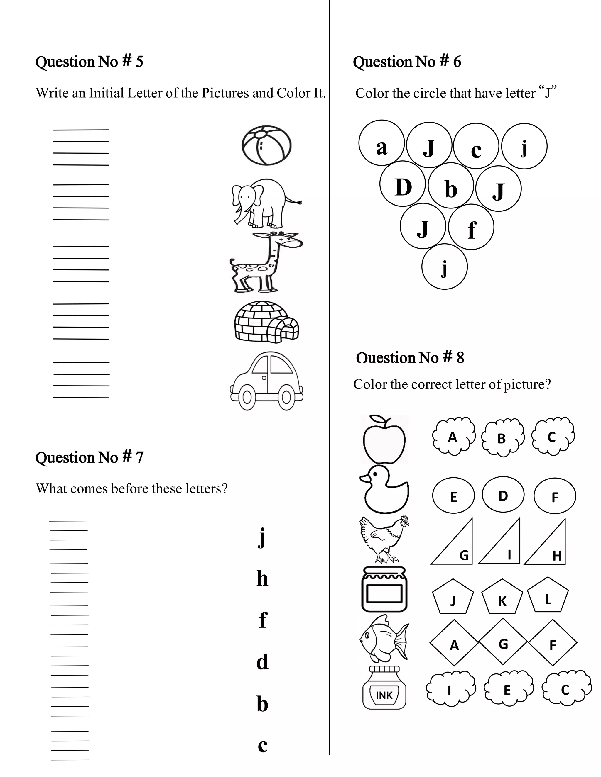 Question No # 5 Question No # 6
Write an Initial Letter of the Pictures and Color It.
Question No # 8
Question No # 7
What comes before these letters?
f
A B C
E
G
J
A G F
I E C
Color the circle that have letter “J”
a J c j
J
b
D
J
j
j
h
f
d
b
Color the correct letter of picture?
D F
I H
K L
c