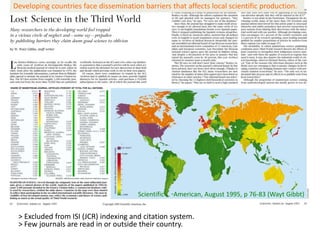 Developing countries face dissemination barriers that affects local scientific production.




                                       Scientific   American, August 1995, p 76-83 (Wayt Gibbt)


 > Excluded from ISI (JCR) indexing and citation system.
 > Few journals are read in or outside their country.
 