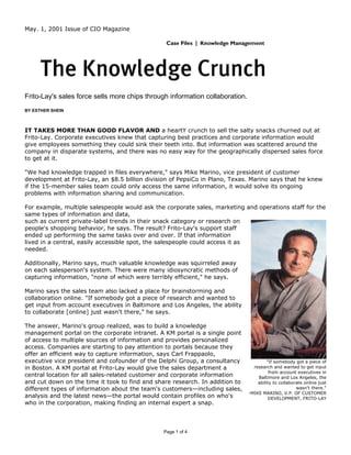 May. 1, 2001 Issue of CIO Magazine




Frito-Lay's sales force sells more chips through information collaboration.
BY ESTHER SHEIN



IT TAKES MORE THAN GOOD FLAVOR AND a heartY crunch to sell the salty snacks churned out at
Frito-Lay. Corporate executives knew that capturing best practices and corporate information would
give employees something they could sink their teeth into. But information was scattered around the
company in disparate systems, and there was no easy way for the geographically dispersed sales force
to get at it.

"We had knowledge trapped in files everywhere," says Mike Marino, vice president of customer
development at Frito-Lay, an $8.5 billion division of PepsiCo in Plano, Texas. Marino says that he knew
if the 15-member sales team could only access the same information, it would solve its ongoing
problems with information sharing and communication.

For example, multiple salespeople would ask the corporate sales, marketing and operations staff for the
same types of information and data,
such as current private-label trends in their snack category or research on
people's shopping behavior, he says. The result? Frito-Lay's support staff
ended up performing the same tasks over and over. If that information
lived in a central, easily accessible spot, the salespeople could access it as
needed.

Additionally, Marino says, much valuable knowledge was squirreled away
on each salesperson's system. There were many idiosyncratic methods of
capturing information, "none of which were terribly efficient," he says.

Marino says the sales team also lacked a place for brainstorming and
collaboration online. "If somebody got a piece of research and wanted to
get input from account executives in Baltimore and Los Angeles, the ability
to collaborate [online] just wasn't there," he says.

The answer, Marino's group realized, was to build a knowledge
management portal on the corporate intranet. A KM portal is a single point
of access to multiple sources of information and provides personalized
access. Companies are starting to pay attention to portals because they
offer an efficient way to capture information, says Carl Frappaolo,
executive vice president and cofounder of the Delphi Group, a consultancy              "If somebody got a piece of
in Boston. A KM portal at Frito-Lay would give the sales department a           research and wanted to get input
                                                                                        from account executives in
central location for all sales-related customer and corporate information         Baltimore and Los Angeles, the
and cut down on the time it took to find and share research. In addition to       ability to collaborate online just
different types of information about the team's customers—including sales,                           wasn't there."
                                                                              -MIKE MARINO, V.P. OF CUSTOMER
analysis and the latest news—the portal would contain profiles on who's                 DEVELOPMENT, FRITO-LAY
who in the corporation, making finding an internal expert a snap.



                                                Page 1 of 4
 