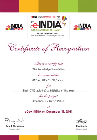 14 - 16 December, 2011
                            Mahatma Mandir, Gandhinagar, Gujarat




 Certificate of Recognition
                               This is to certify that
                              The Knowledge Foundation

                                    has received the
                             eINDIA JURY CHOICE Award

                                             for
                      Best ICT-Enabled eGov Initiative of the Year

                                     for the project
                              Chennai City Traffic Police

                                              at
                       eGov INDIA on December 15, 2011



Dr M P Narayanan                                                     Ravi Gupta
   President, CSDMS                                                  Convener, eINDIA
 