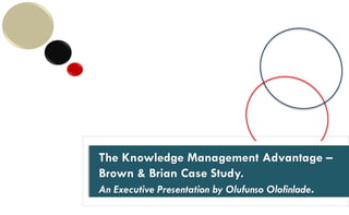 The Knowledge Edge.
(A Case Study on ‘Brown & Brian’)
The Knowledge Management Advantage –
Brown & Brian Case Study.
An Executive Presentation by Olufunso Olofinlade.
A 15 minute presentation prepared for discussion purposes .
 