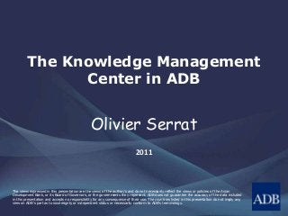 The Knowledge Management
Center in ADB
Olivier Serrat
2011
The views expressed in this presentation are the views of the author/s and do not necessarily reflect the views or policies of the Asian
Development Bank, or its Board of Governors, or the governments they represent. ADB does not guarantee the accuracy of the data included
in this presentation and accepts no responsibility for any consequence of their use. The countries listed in this presentation do not imply any
view on ADB's part as to sovereignty or independent status or necessarily conform to ADB's terminology.
 