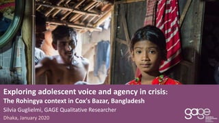 Exploring adolescent voice and agency in crisis:
The Rohingya context in Cox's Bazar, Bangladesh
Dhaka, January 2020
Silvia Guglielmi, GAGE Qualitative Researcher
 