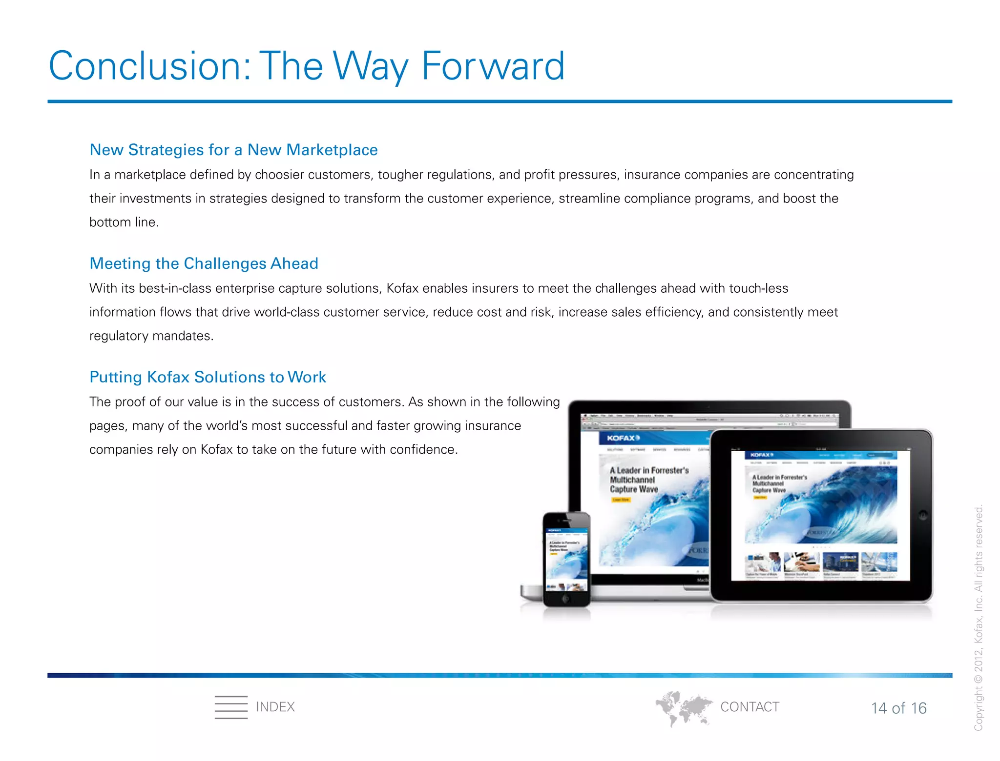 14 of 16INDEX
Copyright©2012,Kofax,Inc.Allrightsreserved.
CONTACT
Conclusion: The Way Forward
New Strategies for a New Marketplace
In a marketplace defined by choosier customers, tougher regulations, and profit pressures, insurance companies are concentrating
their investments in strategies designed to transform the customer experience, streamline compliance programs, and boost the
bottom line.
Meeting the Challenges Ahead
With its best-in-class enterprise capture solutions, Kofax enables insurers to meet the challenges ahead with touch-less
information flows that drive world-class customer service, reduce cost and risk, increase sales efficiency, and consistently meet
regulatory mandates.
Putting Kofax Solutions to Work
The proof of our value is in the success of customers. As shown in the following
pages, many of the world’s most successful and faster growing insurance
companies rely on Kofax to take on the future with confidence.
 