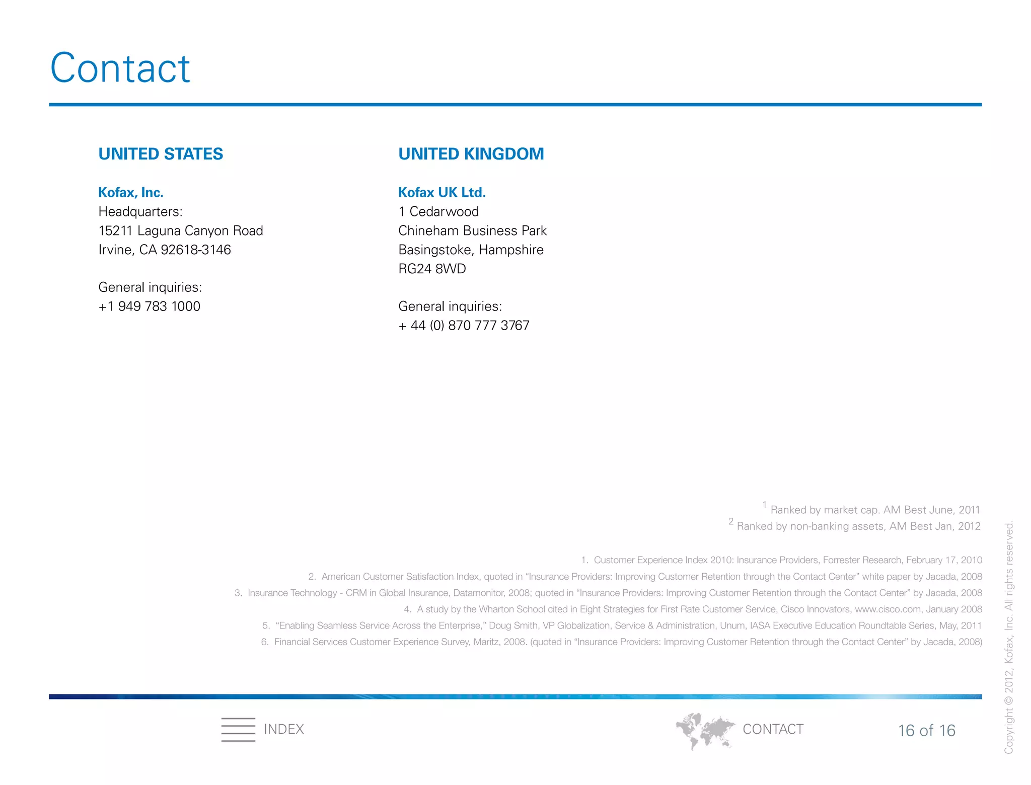 16 of 16INDEX
Copyright©2012,Kofax,Inc.Allrightsreserved.
CONTACT
Contact
UNITED STATES
Kofax, Inc.
Headquarters:
15211 Laguna Canyon Road
Irvine, CA 92618-3146
General inquiries:
+1 949 783 1000
UNITED KINGDOM
Kofax UK Ltd.
1 Cedarwood
Chineham Business Park
Basingstoke, Hampshire
RG24 8WD
General inquiries:
+ 44 (0) 870 777 3767
1. Customer Experience Index 2010: Insurance Providers, Forrester Research, February 17, 2010
2. American Customer Satisfaction Index, quoted in “Insurance Providers: Improving Customer Retention through the Contact Center” white paper by Jacada, 2008
3. Insurance Technology - CRM in Global Insurance, Datamonitor, 2008; quoted in “Insurance Providers: Improving Customer Retention through the Contact Center” by Jacada, 2008
4. A study by the Wharton School cited in Eight Strategies for First Rate Customer Service, Cisco Innovators, www.cisco.com, January 2008
5. “Enabling Seamless Service Across the Enterprise,” Doug Smith, VP Globalization, Service & Administration, Unum, IASA Executive Education Roundtable Series, May, 2011
6. Financial Services Customer Experience Survey, Maritz, 2008. (quoted in “Insurance Providers: Improving Customer Retention through the Contact Center” by Jacada, 2008)
1
Ranked by market cap. AM Best June, 2011
2
Ranked by non-banking assets, AM Best Jan, 2012
 