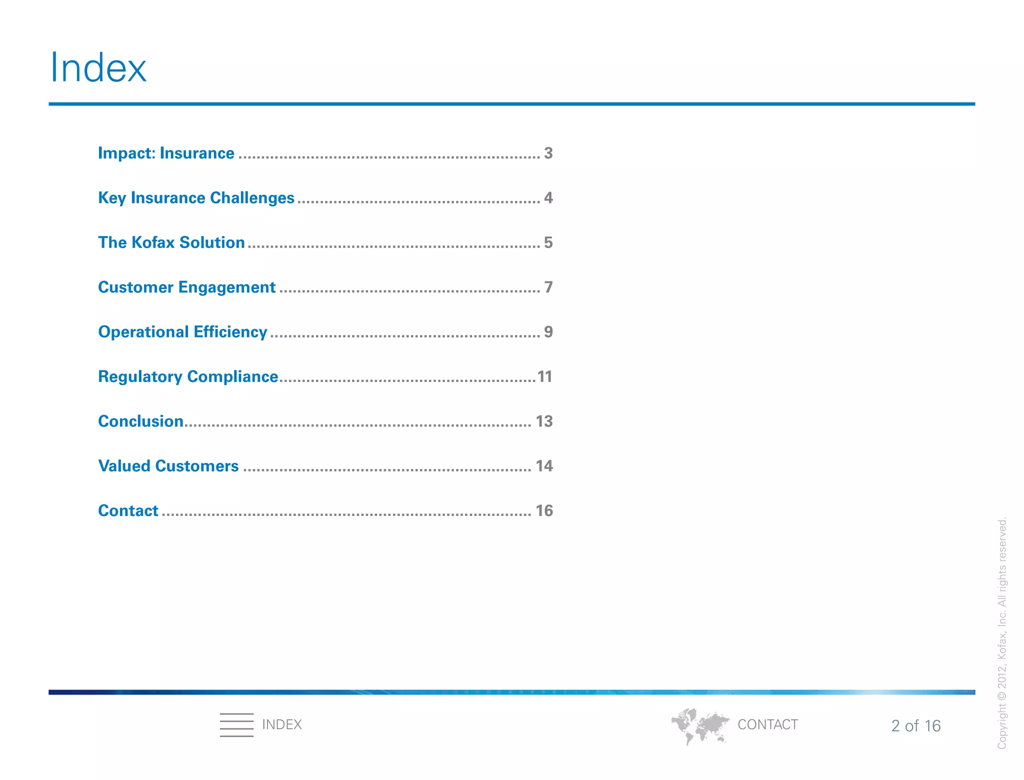 2 of 16INDEX
Copyright©2012,Kofax,Inc.Allrightsreserved.
CONTACT
Index
Impact: Insurance.................................................................... 3
Key Insurance Challenges....................................................... 4
The Kofax Solution.................................................................. 5
Customer Engagement........................................................... 7
Operational Efficiency............................................................. 9
Regulatory Compliance..........................................................11
Conclusion.............................................................................. 13
Valued Customers................................................................. 14
Contact................................................................................... 16
 