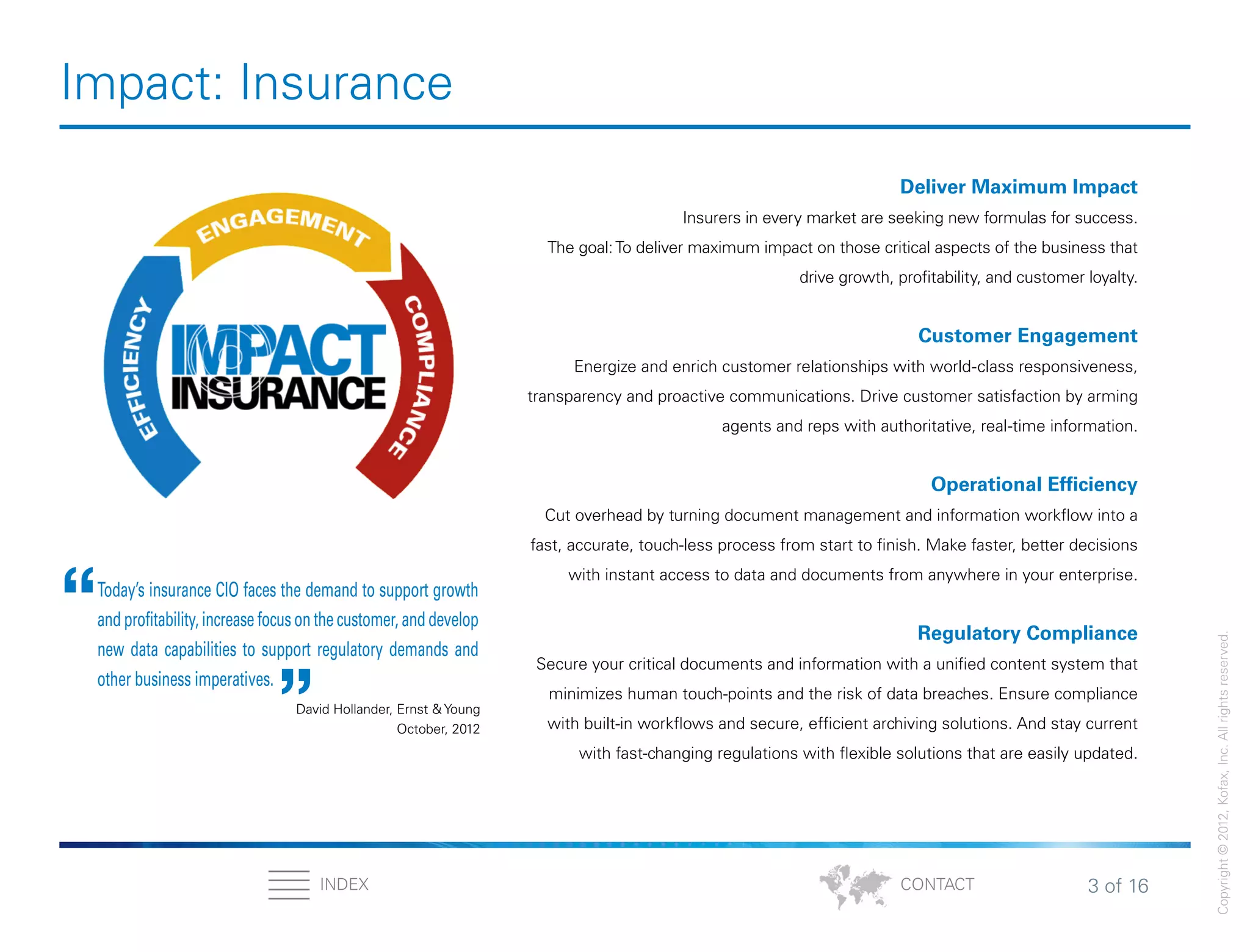 3 of 16INDEX
Copyright©2012,Kofax,Inc.Allrightsreserved.
CONTACT
Impact: Insurance
Deliver Maximum Impact
Insurers in every market are seeking new formulas for success.
The goal:To deliver maximum impact on those critical aspects of the business that
drive growth, profitability, and customer loyalty.
Customer Engagement
Energize and enrich customer relationships with world-class responsiveness,
transparency and proactive communications. Drive customer satisfaction by arming
agents and reps with authoritative, real-time information.
Operational Efficiency
Cut overhead by turning document management and information workflow into a
fast, accurate, touch-less process from start to finish. Make faster, better decisions
with instant access to data and documents from anywhere in your enterprise.
Regulatory Compliance
Secure your critical documents and information with a unified content system that
minimizes human touch-points and the risk of data breaches. Ensure compliance
with built-in workflows and secure, efficient archiving solutions. And stay current
with fast-changing regulations with flexible solutions that are easily updated.
Today’s insurance CIO faces the demand to support growth
and profitability, increase focus on the customer, and develop
new data capabilities to support regulatory demands and
other business imperatives.
“ “
David Hollander, Ernst & Young
October, 2012
 