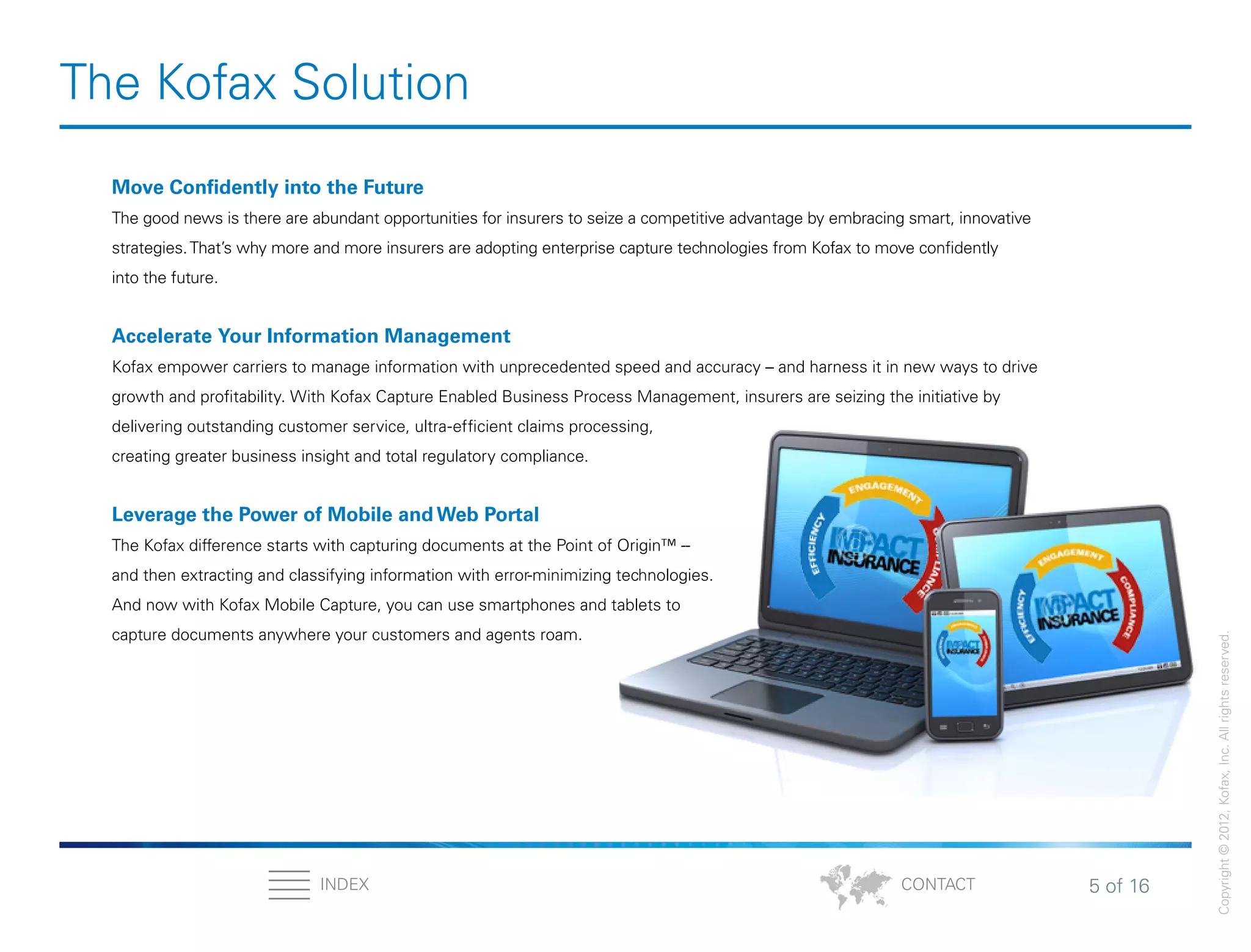 5 of 16INDEX
Copyright©2012,Kofax,Inc.Allrightsreserved.
CONTACT
The Kofax Solution
Move Confidently into the Future
The good news is there are abundant opportunities for insurers to seize a competitive advantage by embracing smart, innovative
strategies.That’s why more and more insurers are adopting enterprise capture technologies from Kofax to move confidently
into the future.
Accelerate Your Information Management
Kofax empower carriers to manage information with unprecedented speed and accuracy – and harness it in new ways to drive
growth and profitability. With Kofax Capture Enabled Business Process Management, insurers are seizing the initiative by
delivering outstanding customer service, ultra-efficient claims processing,
creating greater business insight and total regulatory compliance.
Leverage the Power of Mobile and Web Portal
The Kofax difference starts with capturing documents at the Point of Origin™ --
and then extracting and classifying information with error-minimizing technologies.
And now with Kofax Mobile Capture, you can use smartphones and tablets to
capture documents anywhere your customers and agents roam.
 