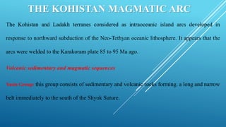 THE KOHISTAN MAGMATIC ARC
The Kohistan and Ladakh terranes considered as intraoceanic island arcs developed in
response to northward subduction of the Neo-Tethyan oceanic lithosphere. It appears that the
arcs were welded to the Karakoram plate 85 to 95 Ma ago.
Volcanic sedimentary and magmatic sequences
Yasin Group: this group consists of sedimentary and volcanic rocks forming. a long and narrow
belt immediately to the south of the Shyok Suture.
 
