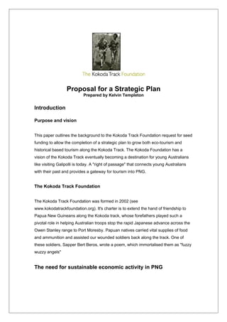Proposal for a Strategic Plan
Prepared by Kelvin Templeton
Introduction
Purpose and vision
This paper outlines the background to the Kokoda Track Foundation request for seed
funding to allow the completion of a strategic plan to grow both eco-tourism and
historical based tourism along the Kokoda Track. The Kokoda Foundation has a
vision of the Kokoda Track eventually becoming a destination for young Australians
like visiting Galipolli is today. A "right of passage" that connects young Australians
with their past and provides a gateway for tourism into PNG.
The Kokoda Track Foundation
The Kokoda Track Foundation was formed in 2002 (see
www.kokodatrackfoundation.org). It's charter is to extend the hand of friendship to
Papua New Guineans along the Kokoda track, whose forefathers played such a
pivotal role in helping Australian troops stop the rapid Japanese advance across the
Owen Stanley range to Port Moresby. Papuan natives carried vital supplies of food
and ammunition and assisted our wounded soldiers back along the track. One of
these soldiers, Sapper Bert Beros, wrote a poem, which immortalised them as "fuzzy
wuzzy angels"
The need for sustainable economic activity in PNG
 