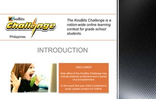 The KooBits Challenge is a
nation-wide online learning
contest for grade school
students.
INTRODUCTION
DISCLAIMER
Side effect of the KooBits Challenge may
include extreme excitement and a sense
of accomplishment.
In the event that your child is addicted to
study, please contact our hotline.
Philippines
 