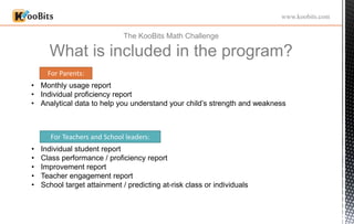 The KooBits Math Challenge
What is included in the program?
www.koobits.com
• Monthly usage report
• Individual proficiency report
• Analytical data to help you understand your child’s strength and weakness
For Parents:
• Individual student report
• Class performance / proficiency report
• Improvement report
• Teacher engagement report
• School target attainment / predicting at-risk class or individuals
For Teachers and School leaders:
 