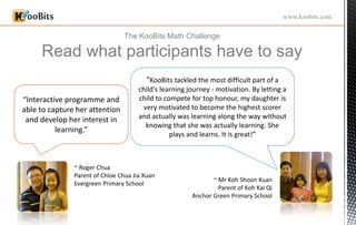 The KooBits Math Challenge
Read what participants have to say
www.koobits.com
“KooBits tackled the most difficult part of a
child's learning journey - motivation. By letting a
child to compete for top honour, my daughter is
very motivated to become the highest scorer
and actually was learning along the way without
knowing that she was actually learning. She
plays and learns. It is great!”
~ Mr Koh Shoon Kuan
Parent of Koh Kai Qi
Anchor Green Primary School
“Interactive programme and
able to capture her attention
and develop her interest in
learning.”
~ Roger Chua
Parent of Chloe Chua Jia Xuan
Evergreen Primary School
 