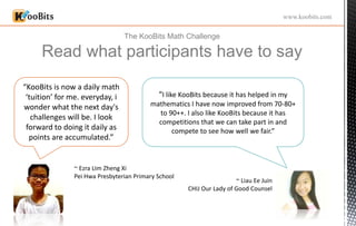 The KooBits Math Challenge
Read what participants have to say
www.koobits.com
“I like KooBits because it has helped in my
mathematics I have now improved from 70-80+
to 90++. I also like KooBits because it has
competitions that we can take part in and
compete to see how well we fair.”
~ Liau Ee Juin
CHIJ Our Lady of Good Counsel
“KooBits is now a daily math
‘tuition’ for me. everyday, i
wonder what the next day's
challenges will be. I look
forward to doing it daily as
points are accumulated.”
~ Ezra LIm Zheng Xi
Pei Hwa Presbyterian Primary School
 