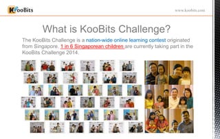 What is KooBits Challenge?
www.koobits.com
The KooBits Challenge is a nation-wide online learning contest originated
from Singapore. 1 in 6 Singaporean children are currently taking part in the
KooBits Challenge 2014.
 
