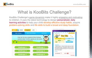 What is KooBits Challenge?
www.koobits.com
KooBits Challenge’s game dynamics make it highly engaging and motivating
to children. It uses the latest technology to design personalized, daily
learning activities to help your child develop effective study habits, acquire
problem-solving skills and life skills to build a broad and deep foundation.
 