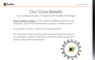 Our Core Beliefs
(Our guiding principles in designing the KooBits Challenge)
www.koobits.com
• Every child is unique. Every child has different interests and
strengths. Each child will therefore succeed in different ways.
• Every child can learn, whatever his starting point.
• We must put values and character development at the core of
our education system. Character cannot be made except by a
steady, long-continued process.
 