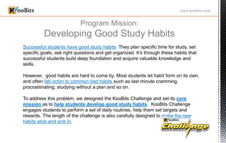 Program Mission:
Developing Good Study Habits
www.koobits.com
Successful students have good study habits. They plan specific time for study, set
specific goals, ask right questions and get organized. It’s through these habits that
successful students build deep foundation and acquire valuable knowledge and
skills.
However, good habits are hard to come by. Most students let habit form on its own,
and often fall victim to common bad habits such as last minute cramming,
procrastinating, studying without a plan and so on.
To address this problem, we designed the KooBits Challenge and set its core
mission as to help students develop good study habits. KooBits Challenge
engages students to perform a set of daily routines, help them set targets and
rewards. The length of the challenge is also carefully designed to make the new
habits stick and sink in.
 