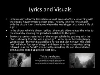 Lyrics and Visuals
• In this music video The Kooks have a small amount of Lyrics matching with
the visuals, however they are not clear. The only time the lyrics match
with the visuals is on the chorus where the lead singer talks about a life of
a girl :
• In the chorus which is shown bellow , the music video related the lyrics to
the visuals by showing the girl which matched to the lyrics.
• Below are some screen shots of the images which the go along with the
chorus showing that she was a ‘good girl’ , with clips of her being happy .
When it says ‘ the world just chewed her up and spat her out’ the word
‘her’ will show footage of the girl and then cut to the man/artists being
referred to as the ‘world’ who actually ruined her life and she ended up
dying, as she ended up getting ‘spat out’.
This is the chorus
And ooh la, she was such a good girl to me
And ooh la, the world just chewed her up and spat her out
And ooh la, she was such a good girl to me
And ooh la, the world just chewed her up and spat her out

 
