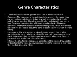 Genre Characteristics
• The characteristics of the genre is clear that is a indie rock band.
• Costumes: The costumes of the artist and characters in the music video
are very unique and vintage. A style in which is associated with indie
rock, they are wearing skinny jeans and leather jackets with long messy
hair. These are characteristics which are associated with this genre.
• Narrative: Another characteristic for indie rock genres. These music video
tend to have a narrative about the band or about a story in which they are
telling.
• Instruments: The instruments is a key characteristics as that is what
symbolizes the band , a indie rock band focus to sell their unique style of
music in how well they perform together where as a boy band focus on
just vocals and tend to not play instruments.
• Effects: The effects indie rock genre use is to dull the music , they create a
vintage feel to the video by playing around with the coloring. In this video
they made it black and white.

 