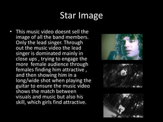 Star Image
• This music video doesnt sell the
image of all the band members.
Only the lead singer. Through
out the music video the lead
singer is dominated mainly in
close ups , trying to engage the
more female audience through
females finding him attractive ,
and then showing him in a
long/wide shot when playing the
guitar to ensure the music video
shows the match between
visuals and music but also his
skill, which girls find attractive.

 