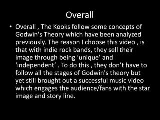 Overall
• Overall , The Kooks follow some concepts of
Godwin's Theory which have been analyzed
previously. The reason I choose this video , is
that with indie rock bands, they sell their
image through being ‘unique’ and
‘independent’ . To do this , they don’t have to
follow all the stages of Godwin's theory but
yet still brought out a successful music video
which engages the audience/fans with the star
image and story line.

 