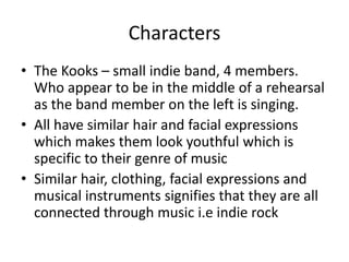 Characters
• The Kooks – small indie band, 4 members.
Who appear to be in the middle of a rehearsal
as the band member on the left is singing.
• All have similar hair and facial expressions
which makes them look youthful which is
specific to their genre of music
• Similar hair, clothing, facial expressions and
musical instruments signifies that they are all
connected through music i.e indie rock
 