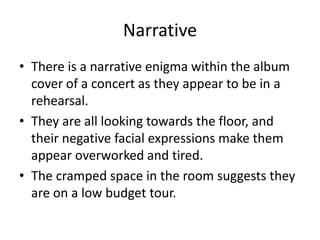 Narrative
• There is a narrative enigma within the album
cover of a concert as they appear to be in a
rehearsal.
• They are all looking towards the floor, and
their negative facial expressions make them
appear overworked and tired.
• The cramped space in the room suggests they
are on a low budget tour.
 