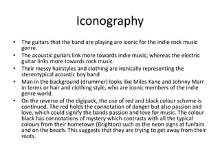Iconography
• The guitars that the band are playing are iconic for the indie rock music
genre.
• The acoustic guitars link more towards indie music, whereas the electric
guitar links more towards rock music.
• Their messy hairstyles and clothing are ironically representing the
stereotypical acoustic boy band
• Man in the background (drummer) looks like Miles Kane and Johnny Marr
in terms or hair and clothing style, who are iconic members of the indie
genre world.
• On the reverse of the digipack, the use of red and black colour scheme is
continued. The red holds the connotation of danger but also passion and
love, which could signify the bands passion and love for music. The colour
black has connotations of mystery which contrasts with all the typical
colours from their hometown (Brighton) such as the neon signs at funfairs
and on the beach. This suggests that they are trying to get away from their
roots.
 