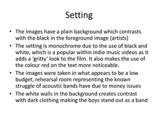 Setting
• The images have a plain background which contrasts
with the black in the foreground image (artists)
• The setting is monochrome due to the use of black and
white, which is a popular within indie music videos as it
adds a ‘gritty’ look to the film. It also makes the use of
the colour red on the text more noticeable.
• The images were taken in what appears to be a low
budget, rehearsal room representing the known
struggle of acoustic bands have due to money issues
• The white walls in the background creates contrast
with dark clothing making the boys stand out as a band
 