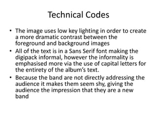 Technical Codes
• The image uses low key lighting in order to create
a more dramatic contrast between the
foreground and background images
• All of the text is in a Sans Serif font making the
digipack informal, however the informality is
emphasised more via the use of capital letters for
the entirety of the album’s text.
• Because the band are not directly addressing the
audience it makes them seem shy, giving the
audience the impression that they are a new
band
 