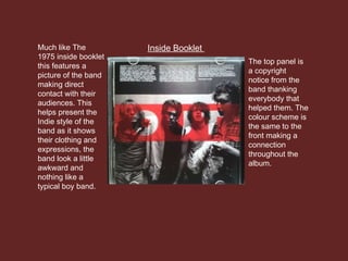 Inside BookletMuch like The
1975 inside booklet
this features a
picture of the band
making direct
contact with their
audiences. This
helps present the
Indie style of the
band as it shows
their clothing and
expressions, the
band look a little
awkward and
nothing like a
typical boy band.
The top panel is
a copyright
notice from the
band thanking
everybody that
helped them. The
colour scheme is
the same to the
front making a
connection
throughout the
album.
 