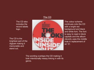 The CD
The colour scheme
continues onto the CD
with a bright red
background and black
and white font. The font
is easy to read in block
capitals and the album
cleverly uses the middle
hole in replacement of
an ‘O’.
The CD also
includes the
record labels
logo.
The wording overlaps the CD making it
look intentionally messy linking in with its
genre.
The CD is the
brightest part of the
digipak making it
memorable and
stand out.
 
