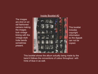 Inside Booklet #2
This booklet shows the album actually being made by the
band it follows the conventions of colour throughout with
hints of blue in as well.
The images
are shot on an
old fashioned
camera making
the images
look vintage
linking with the
vintage style
Indie bands
sometimes
present.
This booklet
includes
copyright
information
so the digipak
can not be
copied.
 