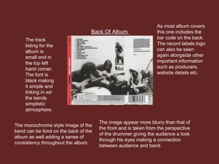 Back Of Album
The track
listing for the
album is
small and in
the top left
hand corner.
The font is
black making
it simple and
linking in wit
the bands
simplistic
atmosphere.
The monochrome style image of the
band can be fond on the back of the
album as well adding a sense of
consistency throughout the album.
The image appear more blurry than that of
the front and is taken from the perspective
of the drummer giving the audience a look
through his eyes making a connection
between audience and band.
As most album covers
this one includes the
bar code on the back.
The record labels logo
can also be seen
again alongside other
important information
such as producers,
website details etc.
 