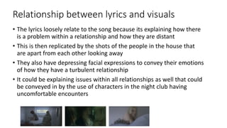 Relationship between lyrics and visuals
• The lyrics loosely relate to the song because its explaining how there
is a problem within a relationship and how they are distant
• This is then replicated by the shots of the people in the house that
are apart from each other looking away
• They also have depressing facial expressions to convey their emotions
of how they have a turbulent relationship
• It could be explaining issues within all relationships as well that could
be conveyed in by the use of characters in the night club having
uncomfortable encounters
 