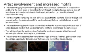 Artist involvement and increased motifs
• The artist in hugely involved throughout the music video as a character of the storyline
and being the main focus of the video shown through multiple close up camera shot of
him singing and medium shots with his friends and well as cuts from him in each
scenario of the story
• This then might be showing his own personal issues that he wants to express through the
song as well as the association of the band and songs that are typically based around
personal issues
• The artist becoming the character in the video makes the audience sympathise as well as
relate because most of that age demographic will have experienced the same issues
• This will then lead the audience into finding the music more personal to them and
become part of their music type or preference
• The audience then becomes familiar with this type of music and their genre which could
then shape a particular demographic that buys into their other sigs or albums
 