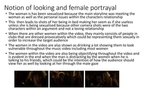 Notion of looking and female portrayal
• The woman is has been sexualised because the main storyline was meeting the
woman as well as the personal issues within the characters relationship
• This then leads to shots of her being in bed making her seem as if she useless
unless she is being sexualised because other camera shots were of the two
characters within an argument and not a loving relationship
• When there are other women within the video, they mainly consists of people in
clubs that are dressed provocatively which could be representing them sexually in
order to increase the target audience
• The women in the video are also shown as drinking a lot showing them to look
vulnerable throughout the music video including most women
• The women within the video are also being objectifying throughout the video and
is evident in the end when the man is distracting by the women when he is
talking to his friends, which could be the intention of how the audience should
view her as well by looking at her through the male gaze
 