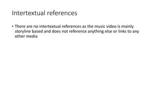 Intertextual references
• There are no intertextual references as the music video is mainly
storyline based and does not reference anything else or links to any
other media
 