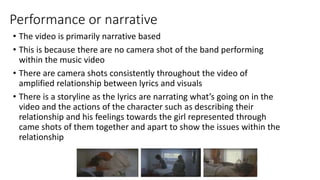 Performance or narrative
• The video is primarily narrative based
• This is because there are no camera shot of the band performing
within the music video
• There are camera shots consistently throughout the video of
amplified relationship between lyrics and visuals
• There is a storyline as the lyrics are narrating what’s going on in the
video and the actions of the character such as describing their
relationship and his feelings towards the girl represented through
came shots of them together and apart to show the issues within the
relationship
 