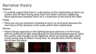 Narrative theory
Todorov
• It could be argued that there is a disruption on the relationship as there are
camera shot of them facing away from each other and have saddening
facial expressions however there isn’t a resolution at the end of the video
Propp
• There are not any characters showing as hero's or princesses because the
main focus of the storyline is the issues within their relationship
Strauss
• There’s binary opposites in the lighting because when he is in the house
with his girlfriend its light showing how he should be feeling however when
the camera shot changes to the nightclub, there are flashing night which
could convey how he doesn’t know how he actually feels and his feeling
are all over the place
 