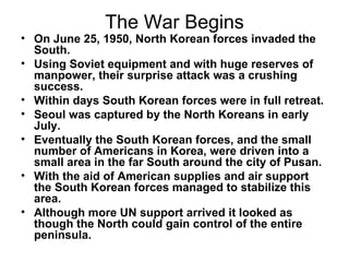 The War Begins
• On June 25, 1950, North Korean forces invaded the
  South.
• Using Soviet equipment and with huge reserves of
  manpower, their surprise attack was a crushing
  success.
• Within days South Korean forces were in full retreat.
• Seoul was captured by the North Koreans in early
  July.
• Eventually the South Korean forces, and the small
  number of Americans in Korea, were driven into a
  small area in the far South around the city of Pusan.
• With the aid of American supplies and air support
  the South Korean forces managed to stabilize this
  area.
• Although more UN support arrived it looked as
  though the North could gain control of the entire
  peninsula.
 