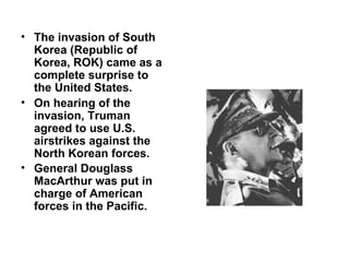 • The invasion of South
  Korea (Republic of
  Korea, ROK) came as a
  complete surprise to
  the United States.
• On hearing of the
  invasion, Truman
  agreed to use U.S.
  airstrikes against the
  North Korean forces.
• General Douglass
  MacArthur was put in
  charge of American
  forces in the Pacific.
 