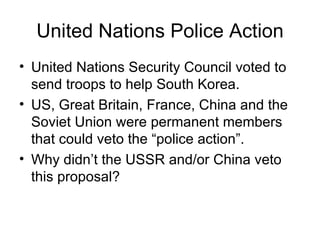 United Nations Police Action
• United Nations Security Council voted to
  send troops to help South Korea.
• US, Great Britain, France, China and the
  Soviet Union were permanent members
  that could veto the “police action”.
• Why didn’t the USSR and/or China veto
  this proposal?
 