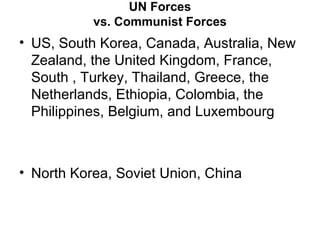 UN Forces
           vs. Communist Forces
• US, South Korea, Canada, Australia, New
  Zealand, the United Kingdom, France,
  South , Turkey, Thailand, Greece, the
  Netherlands, Ethiopia, Colombia, the
  Philippines, Belgium, and Luxembourg



• North Korea, Soviet Union, China
 