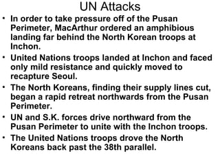 UN Attacks
• In order to take pressure off of the Pusan
  Perimeter, MacArthur ordered an amphibious
  landing far behind the North Korean troops at
  Inchon.
• United Nations troops landed at Inchon and faced
  only mild resistance and quickly moved to
  recapture Seoul.
• The North Koreans, finding their supply lines cut,
  began a rapid retreat northwards from the Pusan
  Perimeter.
• UN and S.K. forces drive northward from the
  Pusan Perimeter to unite with the Inchon troops.
• The United Nations troops drove the North
  Koreans back past the 38th parallel.
 