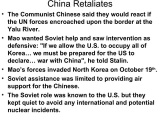 China Retaliates
• The Communist Chinese said they would react if
  the UN forces encroached upon the border at the
  Yalu River.
• Mao wanted Soviet help and saw intervention as
  defensive: "If we allow the U.S. to occupy all of
  Korea… we must be prepared for the US to
  declare… war with China", he told Stalin.
• Mao’s forces invaded North Korea on October 19th.
• Soviet assistance was limited to providing air
  support for the Chinese.
• The Soviet role was known to the U.S. but they
  kept quiet to avoid any international and potential
  nuclear incidents.
 