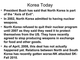 Korea Today
• President Bush has said that North Korea is part
  of the “Axis of Evil”.
• In 2002, North Korea admitted to having nuclear
  weapons.
• North Korea refused to quit their nuclear program
  until 2007 as they said they need it to protect
  themselves from the US. They have recently
  agreed to stop producing weapons in exchange
  for food and other goods.
• As of April, 2008, this deal has not actually
  happened yet. Relations between North and South
  Korea has recently gotten worse-NK attacked SK-
  Fall 2010.
 