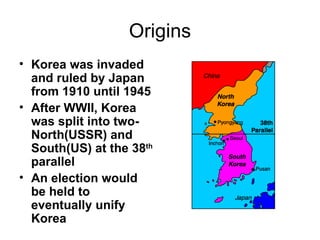 Origins
• Korea was invaded
  and ruled by Japan
  from 1910 until 1945
• After WWII, Korea
  was split into two-
  North(USSR) and
  South(US) at the 38th
  parallel
• An election would
  be held to
  eventually unify
  Korea
 